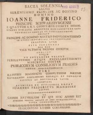 Sacra Solennia Salvo Serenissimo Principe Ac Domino Domino Joanne Friderico Principe Schwarzburgensi E Quatuor S.R.I. Comitibus Comite Hohnsteini Dynaste Arnstedi Sondershusae Leutenbergae Lohrae Ac Clettenbergae Reliqua Principe Ac Domino Nostro Indulgentissimo In Lyceo Provinciali Francohusano Crastina Luce Rite Peragenda Nec Non Vale Ultimum Dicendi Officium Indicit Iisque Ut Interesse Velint Perillustris Atque Excellentissimus Maecenas Noster Publicorum Consiliorum Praeses Longe Spectatissimus Viri Illustres Magnificus Consultissimi Maxime Reverendi Amplissimi Reliqui Et Honorum Titutis Et Doctrinae Laude Conspicui Submisse Et Officiose Rogat Joannes Fridericus Manniske Rector De Caussis Naturalismi Et Qui Huic Affinis Est Atheismi Nostra Aetate In Dies Ingravescentis Pauca Commentatus