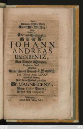 Zu der Erlangten höchsten Würde Jn der Welt Weiszheit, Welche, Als sie Der Edle, und Wohlgelahrte Herr Johann Andreas Usenbentz, Von Ulm aus Schwaben, Medicinae Stud. Auff der Weltberühmten Universität Wittenberg d. 16. Octobr. Anno MDCCV. rühmlichst erhielte, Wolte hiemit ... gratuliren Sr. Magnificenz, Herrn Doctor Vaters, Säm[m]bt. Tisch Compagnie