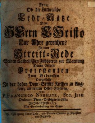 Frag: Ob die Lutherische Lehr-Sätze Dem Herrn Christo Zur Ehre gereichen? : In einer Streitt-Rede Seinen Catholischen Zuhöreren zur Warnung Denen Herren Protestanten Zum Bedencken Vorgestellt In der Hohen Dom-Stiffts Kirchen zu Augspurg am dritten Oster-Feyertag