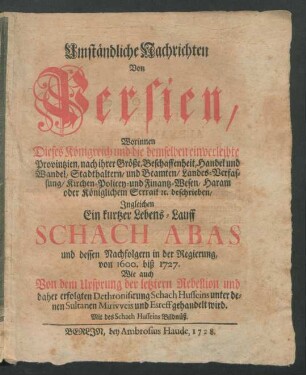 Umständliche Nachrichten Von Persien : Worinnen Dieses Königreich und die demselben einverleibte Provintzien, nach ihrer Größe, Beschaffenheit, Handel und Wandel, Stadthaltern, und Beamten, Landes-Verfassung, ... [et]c. beschrieben, Ingleichen Ein kurtzer Lebens-Lauff Schach Abas und dessen Nachfolgern in der Regierung, von 1600. biß 1727. Wie auch Von dem Ursprung der letztern Rebellion und daher erfolgten Dethronisirung Schach Husseins unter denen Sultanen Mirivveis und Esreff gehandelt wird ; Mit des Schach Husseins Bildnüß