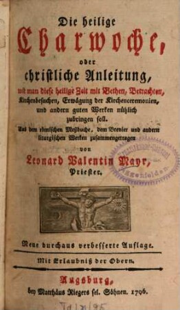 Die heilige Charwoche, oder christliche Anleitung, wie man diese heilige Zeit mit Bethen, Betrachten, Kirchenbesuchen, Erwägung der Kirchenceremonien, und andern guten Werken nützlich zubringen soll : Aus dem römischen Meßbuche, dem Brevier und andern liturgischen Werken zusammengetragen
