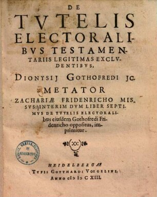 De Tvtelis Electoralibvs Testamentariis Legitimas Exclvdentibvs, Dionysii Gothofredi IC. Metator Zachariae Fridenricho Missvs ... : Interim Dvm Liber Septimus De Tvtelis Electoralibus eiusdem Gothofredi Fridenricho oppositus, imprimitur