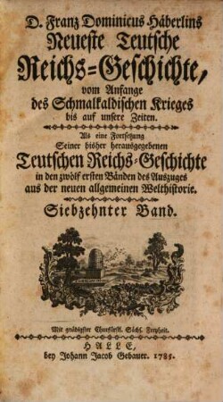 D. Franz Dominicus Häberlins Neueste Teutsche Reichs-Geschichte : Vom Anfange des Schmalkaldischen Krieges bis auf unsere Zeiten. Als eine Fortsetzung Seiner bisher herausgegebenen Teutschen Reichs-Geschichte in den zwölf ersten Bänden des Auszuges aus der neuen allgemeinen Welthistorie, 17