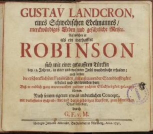 Gustav Landcron, eines Schwedischen Edelmannes, merckwürdiges Leben und gefährliche Reisen : Auf welchen er als ein warhaffter Robinson sich mit einer getaufften Türckin bey 12. Jahren, in einer unbewohnten Insel wunderbahr erhalten ; auch sonsten die erschrecklichsten Fatalitäten, mit erstaunender Standhafftigkeit erdultet und überwunden hat ... ; Nach seinem eigenen etwas undeutlichen Concept, mit verbesserter Schreib-Art und darzu gehörigen Kupffern, zum öffentlichen Druck befördert