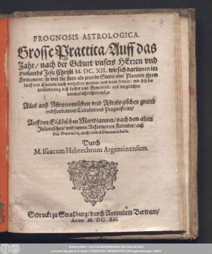 Prognosis Astrologica. Grosse Practica/ Auff das Jahr/ nach der Geburt vnsers Herren vnd Heilands Jesu Christi M.DC.XII. wie sich darinnen im Firmament/ so wol die fixen als irrende Stern/ oder Planeten ihrem lauff vnd Aspecten nach verhalten werden/ ...