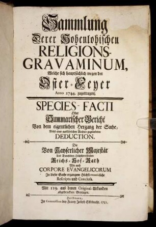 Sammlung Derer Hohenlohischen Religions-Gravaminum, Welche sich hauptsachlich wegen der Oster-Feyer Anno 1744. zugetragen : Species-Facti Oder Summarischer Bericht Von dem eigentlichen Hergang der Sache, Nebst einer ausführlichen Rechts-gegründeten Deduction. Die von Kayserlicher Majestät Und Deroselben Höchstpreißlichen Reichs-Hof-Rath Wie auch Corpore Evangelicorum In dieser Sache ergangene Höchst-venerirliche Rescripta und Conclusa ; Mit 119. aus denen Original-Urkunden abgedruckten Beylagen