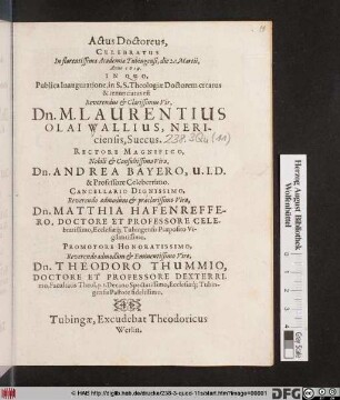 Actus Doctoreus Celebratus In florentissima Academia Tubingensi, die 2. Martii, Anno 1619. : In Quo Publica Inauguratione, in S.S. Theologiae Doctorum creatus & renunciatus est ... Dn. M. Laurentius Olai Wallius, Nericiensis, Suecus ; Rectore Magnifico ... Dn. Andrea Bayero ... Cancellario Dignissimo, ... Dn. Matthia Hafenreffero ... Promotore Honoratissimo ... Dn. Theodoro Thummio ...