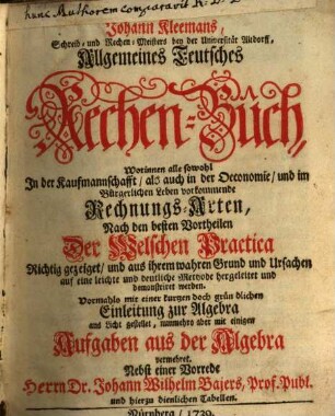 Johann Kleemans, Schreib- und Rechen-Meisters bey der Universität Altdorff, Allgemeines Teutsches Rechen-Buch : Worinnen alle sowohl In der Kaufmannschafft, als auch in der Oeconomie, und im Bürgerlichen Leben vorkommende Rechnungs-Arten, Nach den besten Vortheilen Der Welschen Practica Richtig gezeiget, und aus ihrem wahren Grund und Ursachen ... demonstriret werden. Vormahls mit einer kurtzen doch gründlichen Einleitung zur Algebra ans Licht gestellet, nunmehro aber mit einigen Aufgaben aus der Algebra vermehret