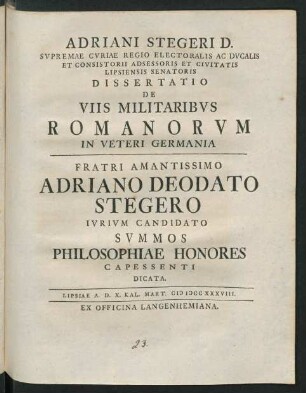 Adriani Stegeri D. Svpremae Curiae Regio Electorias Ac Ducalis Et Consistorii Adsessoris Et Civitate Lipsiensis Senatoris Dissertatio De Viis Militaribvs Romanorvm In Veteri Germania : Fratri Amantissimo Adriano Deodato Stegero Ivrivm Candidato Svmmos Philosophiae Honores Capessenti Dicata