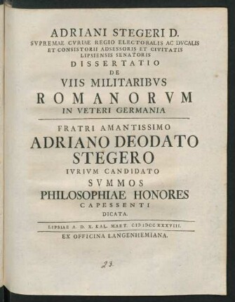 Adriani Stegeri D. Svpremae Curiae Regio Electorias Ac Ducalis Et Consistorii Adsessoris Et Civitate Lipsiensis Senatoris Dissertatio De Viis Militaribvs Romanorvm In Veteri Germania : Fratri Amantissimo Adriano Deodato Stegero Ivrivm Candidato Svmmos Philosophiae Honores Capessenti Dicata