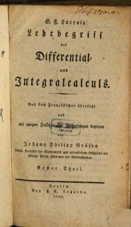 S. F. Lacroix Lehrbegriff des Differential- und Integralcalculs : Aus dem Französischen übersetzt und mit einigen Zusätzen und Anmerkungen begleitet von Johann Philipp Grüson Königl. Professor der Mathematik und ordentlichem Mitgliede der Königl. Preuß. Akademie der Wissenschaften, 1