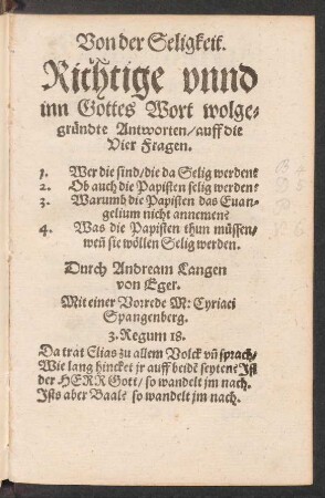 Von der Seligkeit.|| Richtige vnnd || inn Gottes Wort wolge=||gruendte Antworten/ auff die || Vier Fragen.|| 1. Wer die sind/ die da Selig werden?|| 2. Ob auch die Papisten selig werden?|| 3. Warumb die Papisten das Euan=||gelium nicht annemen?|| Was die Papisten thun muessen/|| weñ sie wœllen Selig werden.|| Durch Andream Langen || von Eger.|| Mit einer Vorrede M: Cyriaci || Spangenberg.|| ... ||