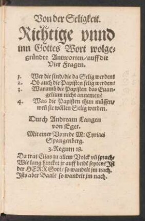 Von der Seligkeit.|| Richtige vnnd || inn Gottes Wort wolge=||gruendte Antworten/ auff die || Vier Fragen.|| 1. Wer die sind/ die da Selig werden?|| 2. Ob auch die Papisten selig werden?|| 3. Warumb die Papisten das Euan=||gelium nicht annemen?|| Was die Papisten thun muessen/|| weñ sie wœllen Selig werden.|| Durch Andream Langen || von Eger.|| Mit einer Vorrede M: Cyriaci || Spangenberg.|| ... ||
