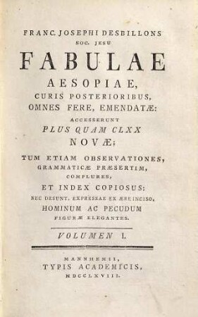 Franc. Josephi Desbillons S.J. fabulae Aesopiae : curis posterioribus, omnes fere, emendatae ; accesserunt plus quam CLXX novae, tum etiam observationes, grammaticae praesertim, complures, et index copiosus ; nec desunt, expressae ex aere inciso, hominum ac pecudum figurae elegantes, 1. (1768). - 58, 290 S. : Ill.
