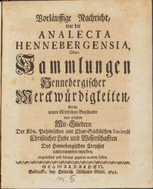 Vorläuffige Nachricht, wie die Analecta Hennebergensia, Oder: Sammlungen Hennebergischer Merckwürdigkeiten, Welche unter Göttlichen Beystande von Mit-Gliedern Der Kön. Pohlnischen und Chur-Sächsischen Societät Christlicher Liebe und Wissenschafften Des Hennebergischen Creysses unternommen worden, eingerichtet und heraus gegeben werden sollen