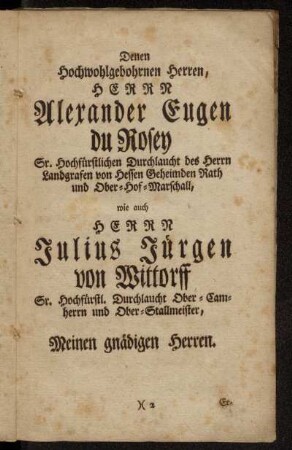 Dem Hochwohlgebohrnen Herren,...Alexander Eugen du Rosey,..., Sr. Hochfürstlichen Durchlaucht des Herrn Landgrafen von Hessen Geheimden Rath und Ober-Hof-Marschall, wie auch Herrn Julius Jürgen von Wittorff Sr. Hochfürstl. Durchlaucht Ober-Camherrn und Ober-Stallmeister, Meinen gnädigen Herren.