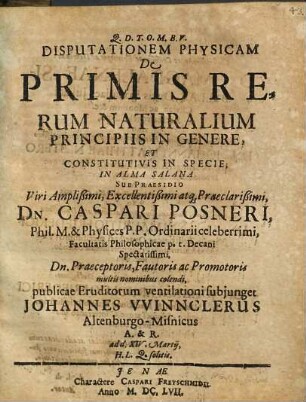 Disputationem Physicam De Primis Rerum Naturalium Principiis In Genere, Et Constitutivis In Specie; In Alma Salana Sub Praesidio ... Dn. Caspari Posneri ... publicae Eruditorum ventilationi subiunget Johannes Winnclerus Altenburgo-Misnicus A. & R. ad d. XIV. Martii ...