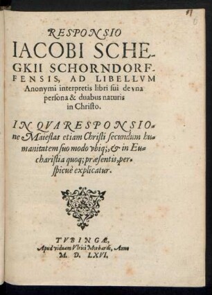 RESPONSIO || IACOBI SCHE-||GKII SCHORNDORF-||FENSIS, AD LIBELLVM || Anonymi interpretis libri sui de vna || persona & duabus naturis || in Christo.|| IN QVA RESPONSIO=||ne Maiestas etiam Christi secundum hu=||manitatem suo modo vbiq;,et in Eu=||charistia quoq; praesentis, per=||spicuè explicatur.||