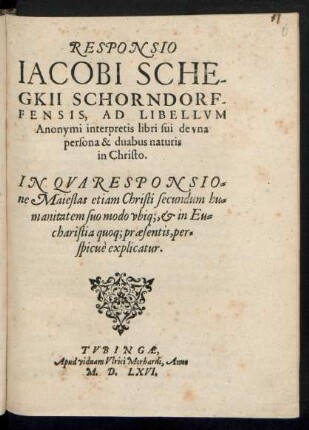 RESPONSIO || IACOBI SCHE-||GKII SCHORNDORF-||FENSIS, AD LIBELLVM || Anonymi interpretis libri sui de vna || persona & duabus naturis || in Christo.|| IN QVA RESPONSIO=||ne Maiestas etiam Christi secundum hu=||manitatem suo modo vbiq;,et in Eu=||charistia quoq; praesentis, per=||spicuè explicatur.||