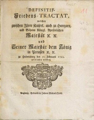 Definitif-Friedens-Tractat, welcher zwischen Ihrer Kayserl. auch zu Hungarn und Böheim Königl. Apostolischen Majestät etc. etc. und seiner Majestät dem König in Preussen etc. etc. zu Hubertusburg den 15. Febr. 1763 geschlossen worden