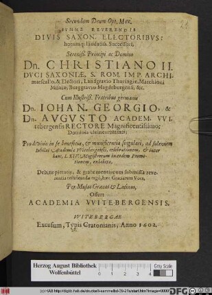 Secundum Deum Opt. Max. Summe Reverendis Divis Saxon. Electoribus: horumq[ue] laudatiss. Successori ... Dn. Christiano II. Duci Saxoniae ... Cum Illustriß. Fratribus germanis Dn. Johan. Georgio, & Dn. Augusto Academ. Witebergensis Rectore ... Pro divinis in se beneficiis, & munificentia singulari, ad solennem Iubilaei Academiae Witebergensis, celebrationem ... exhibita ... : Per Musas Graecas & Latinas, Offert Academia Witebergensis