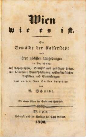 Wien wie es ist : ein Gemälde der Kaiserstadt und ihrer nächsten Umgebungen in Beziehung auf Topographie, Statistik und geselliges Leben, mit besonderer Berücksichtigung wissenschaftlicher Anstalten und Sammlungen ; nach authentischen Quellen dargestellt ; mit einem Plane der Stadt und Vorstädte