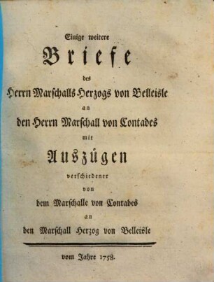 Einige weitere Briefe des Herrn Marschalls Herzogs von Belleisle an den Herrn Marschall von Contades : mit Auszügen verschiedener von dem Marschalle von Contades an den Marschall Herzog von Belleisle