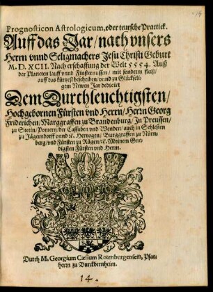 Prognosticon Astrologicum, oder teutsche Practick.|| Auff das Jar/ nach vnsers || Herrn vnnd Seligmachers Jesu Christi Geburt || M.D.XCII. Nach erschaffung der Welt 5554. Auß || der Planeten lauff vnnd Finsternussen/ mit sonderm fleiß/|| auff das kürtzest beschriben/ vnnd zu Glückseli=||gem Newen Jar dedicirt || Dem Durchleuchtigsten/|| Hochgebornen Fürsten vnd Herrn/ Herrn Georg || Friderichen/ Marggraffen zu Brandenburg/ Jn Preussen/|| zu Stetin/ Pomern/ der Cassuben vnd Wenden/ auch in Schlesien || zu Jägerndorff vnnd #[et]c. Hertzogen/ Burggraffen zu Nürn=||berg/|vnd Fürsten zu Rügen/ #[et]c. Meinem Gne=||digsten Fürsten vnd Herrn.|| Durch M. Georgium Caesium Rotenburgensem, Pfar=||herrn zu Burckbernheim.||