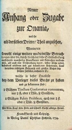 Neuer Anhang oder Zugabe zur Onania, welche als derselben Dritter Theil anzusehen : Worinnen sowohl einige weitere medicinische Betrachtungen über die, durch die schändliche Selbstbefleckung entstehende mancherley Kranckheiten und Gebrechen vorkommen, als auch eine Beschreibung derer, wider solche Uebel, besonders erlesenen und gut befundenen Arzneyen, samt derselben richtigem Gebrauch und großen Nutzen bey solchen Zufällen, enthalten ist