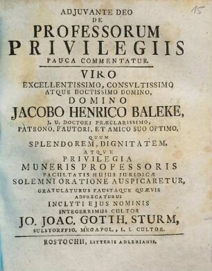 Adjuvante Deo De Professorum Privilegiis Pauca Commentatur : Viro ... Domino Jacobo Henrico Baleke, J.U. Doctori ... Quum Spendorem, Dignitatem, Atqve Privilegia Muneris Professoris Facultatis Hujus Juridicæ Solemni Oratione Auspicaretur, Gratulaturus Faustaque Quævis Adprecaturus Inclyti Ejus Nominis Integerrimus Cultor Jo. Joac. Gotth. Sturm, Sulstorffio. Megapol., L.L. Cultor.