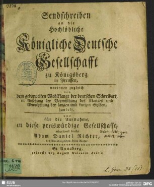 Sendschreiben an die Hochlöbliche Königliche Deutsche Gesellschafft zu Königsberg in Preussen, worinnen zugleich von dem gedoppelten Wohlklange der deutschen Schhreibart, in Ansehung der Vermischung des Klanges und Abwechslung der langen und kurzen Sylben, handelt und für die Aufnahme, in diese preiswürdige Gesellschafft, gehorsamst danket : [St. Annaberg, den 29. Jänner 1752]