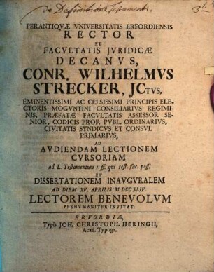 Perantiqvae Vniversitatis Erfordiensis Rector Et Facvltatis Jvridicae Decanvs, Conr. Wilhelmvs Strecker, JCtvs, Eminentissimi Ac Celsissimi Principis Electoris Mogvntini Consiliarivs Regiminis, Praefatae Facvltatis Assessor Senior, Codicis Prof. Pvbl. Ordinarivs, Civitatis Syndicvs Et Consvl Primarivs, Ad Avdiendam Lectionem Cvrsoriam .... Et Dissertationem Inavgvralem Ad Diem XV. Aprilis MDCCXLIV Lectorem Benevolvm Perhvmaniter Invitat