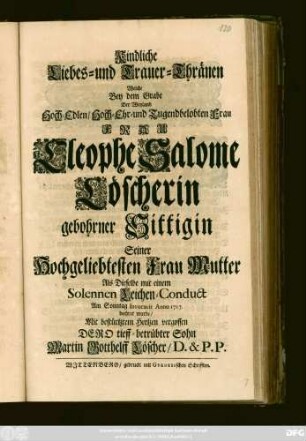 Kindliche Liebes- und Trauer-Thränen Welche Bey dem Grabe Der Weyland Hoch-Edlen, Hoch-Ehr- und Tugendbelobten Frau Frau Cleophe Salome Löscherin gebohrner Sittigin Seiner Hochgeliebten Frau Mutter als Dieselbe mit einem Solennen Leichen-Conduct Am Sonntag Invocavit Anno 1717. beehret wurde, Mit bestürztem Hertzen vergossen Dero tieff-betrübter Sohn Martin Gotthelff Löscher, D. & P. P.