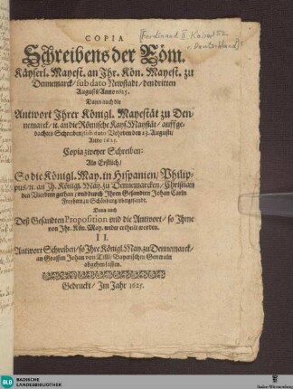 Copia Schreibens Römischer Käyserl: May: an Ihre Kön: Mayest. zu Dennemarck unterm dato Newstadt 3. Augusti Anno 1625 : wie dann auch Antwort Ihrer Kön: May: zu Dennemarck, [et]c. an die Röm: Käyserl. May. auff gedachtes Schreiben, sub dato Verden den 23. Augusti, Anno 1625