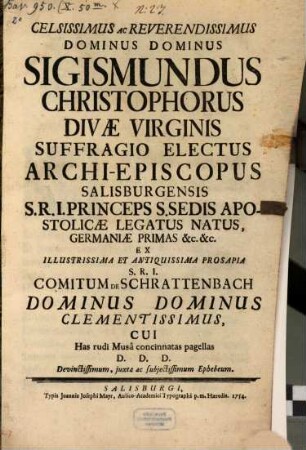 Celsissimus Ac Reverendissimus Dominus Dominus Sigismundus Christophorus Divæ Virginis Suffragio Electus Archi-Episcopus Salisburgensis ... Ex S.R.I. Comitum De Schrattenbach Dominus Dominus Clementissimus : Cui Has rudi Musâ concinnatas pagellas D.D.D. Devinctissimum, juxta ac subjetissimum Ephebum