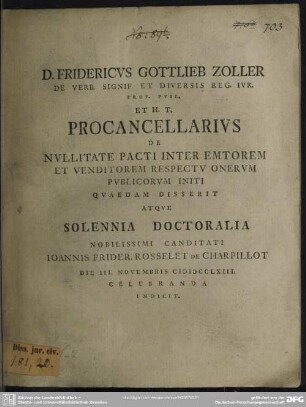D. Fridericus Gottlieb Zoller De Verb. Signif. Et Diversis Reg. Iur. Prof. Publ. ... Procancellarius De Nullitate Pacti Inter Emtorem Et Venditorem Respectu Onerum Publicorum Initi Quaedam Disserit : Atque Solennia Doctoralia ... Candidati Joannis Frider. Rosselet De Charpillot ... Die III. Novembris MDCCLXIII. Celebranda Indicit