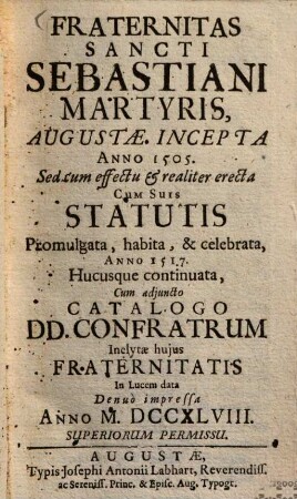 Fraternitas S. Sebastiani, martyris, Augustae incepta a. 1505 : Sed cum effectu & realiter erecta, cum suis Statutis promulgata, habita & celebrata anno 1517, hucusque continuata, cum adjuncto Catalogo Donunorum Confratrum ; Inclytae hujus fraternitatis In lucem data anno ...