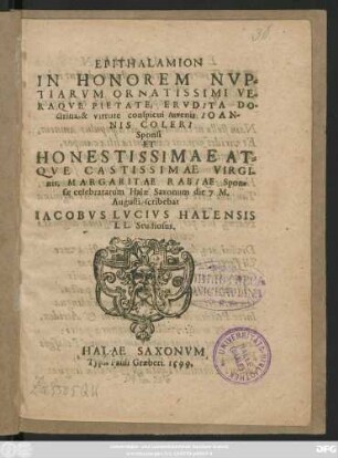 EPITHALAMION || IN HONOREM NVP=||TIARVM ... || IOAN-||NIS COLERI || Sponsi || ET || ... VIRGI-||nis, MARGARITAE RABIAE Spon=||sae celebratarum Halae Saxonum die 7. M.|| Augusti, scribebat || IACOBVS LVCIVS HALENSIS || LL. Studiosus.||