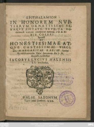 EPITHALAMION || IN HONOREM NVP=||TIARVM ... || IOAN-||NIS COLERI || Sponsi || ET || ... VIRGI-||nis, MARGARITAE RABIAE Spon=||sae celebratarum Halae Saxonum die 7. M.|| Augusti, scribebat || IACOBVS LVCIVS HALENSIS || LL. Studiosus.||