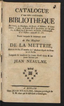 Catalogue d'une très-considérable Bibliothèque En Livres, de Theologie, de Droit, d'Histoire ... Parmi lesquels se trouvent ceux de Feu Monsieur De La Mettrie, Medecin du Roi, & membre de l'Academie Royale des Sciences de Berlin : Lesquels se vendront le 17eme Avril 1752 & les jours suivans par Jean Neaulme