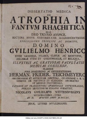 Dissertatio Medica De Atrophia Infantvm Rhachitica : Qvam Deo Trivno Avspice, Rectore Hvivs Vniversitatis Magnificentissimo Serenissimo Principe Ac Domino, Domino Gvilielmo Henrico Dvce Saxoniæ, Ivliaci, Cliviæ Ac Montivm, Angariæ Item Et Gvestphaliæ, Et Reliqva, Illvstris Ac Gratiosae Facvltatis Madicae Consensv