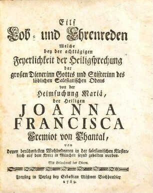 Eilf Lob- und Ehrenreden Welche bey der achttägigen Feyerlichkeit der Heiligsprechung der großen Dienerinn Gottes und Stifterinn des löblichen Salesianischen Odens [!] von der Heimsuchung Mariä, der Heiligen Joanna Francisca Fremiot von Chantal : von denen berühmtesten Wohlredneren in der salesianischen Klosterkirch auf dem Kreuz in München seynd gehalten worden