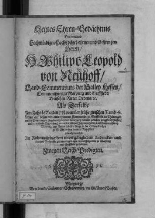 Letztes Ehren-Gedächtnis Des weiland Hochwürdigen/ HochEdelgebohrnen und Gestrengen Herrn/ H. Philips Leopold von Neuhoff/ Land-Commenthurs der Balley Hessen/ Commenthurs zu Marpurg und Griffstedt/ Teutschen Ritter Ordens/ [et]c. : Als Derselbe Im Jahr 1670. den 19/9 November ... auf dessen mit-anvertraueten Commende zu Griffstedt in Thüringen wohin Er in einigen Angelegenheiten von Marpurg verreiset gewesen/ seeligst entschlaffen/ und der entseelte Cörper den 25/15 Decembris selbigen Jahrs nacher der Land Commenthurey Marpurg/ und fürters in dessen hierzu in der OrdensKirchen zu S. Elisabethen bereitete Ruhestätte gebracht worden. Zu Ruhmwürdigstem unvergänglichem Andencken und stetigem Nachruhm ... gehaltenen Zweyen Leich-Predigten.