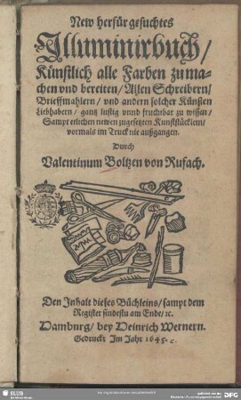 New herfür gesuchtes Illuminirbuch, Künstlich alle Farben zu machen und bereiten : Allen Schreibern, Brieffmahlern, und andern solcher Künsten Liebhabern, gantz lustig und fruchtbar zu wissen, Sampt etlichen newen zugesetzten Kunststücklein, vormahls im Truck nie außgangen
