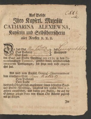 Auf Befehl Ihro Kayserl. Majestät Catharina Alexiewna, Kayserin und Selbstherrscherin aller Reussen [et]c. [et]c. [et]c. Da das Gut Das Pastorat Das Land des Kirchspiels den Saat und Erndte Verschlag pro 1771. in dem Patentenmäßigen Termino, zuwider denen verschiedentlich emanirten Verfügungen, bis hiezu noch nicht eingereichet hat. Als wird vom Kayserl. General-Gouvernement dem erwehnten Gute ...