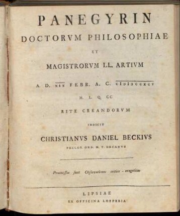 [1]: Panegyrin Doctorvm Philosophiae Et Magistrorvm LL. Artivm : A. D. XIX Febr. A. C. MDCCXCV H. L. Q. CC Rite Creandorvm Indicit Christianvs Daniel Beckivs Philos. Ord. H. T. Decanvs ; Praemissae sunt Observationes critico-exegeticae