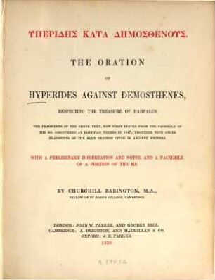 The oration of Hyperides against Demosthenes, respecting the treasure of Harpalus : . The fragm. of the Greek text, now first ed. from the facs. of the ms. discovered at Egypt. Thebes in 1847; together with other fragm. of the same oration cited in ancient writers. With a preliminary dissertation and notes, and a facs. of a portion of the ms. By Churchill Babington