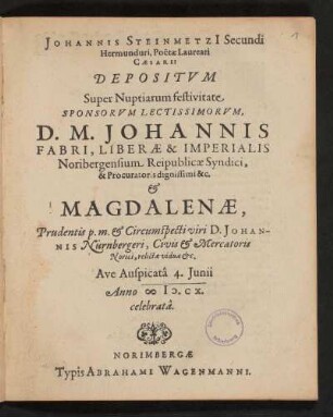Johannis Steinmetzi[i] Secundi Hermunduri Poeta Laureati Caesarei Depositum Super Nuptiarum festivitate Sponsorum Lectissimorum, D. M. Johannis Fabri, Liberae & Imperialis Noribergensium Reipublicae Syndici, & Procuratoris dignissimi &c. & Magdalenae Pridentis p.m. & Circumspecti viri D. Johannis Nürnbergeri, Civis & Mercatoris Norici, relictae viduae &c. Ave Auspicata 4. Iunii Anno MD.CX celebrata