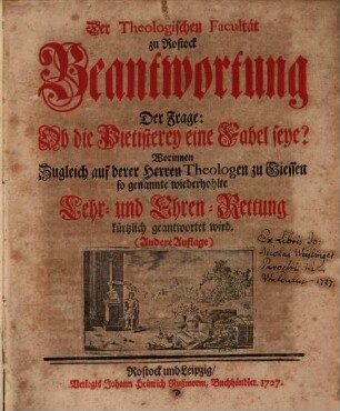 Der Theologischen Facultät zu Rostock Beantwortung Der Frage: Ob die Pietisterey eine Fabel seye? : Worinnen Zugleich auf derer Herren Theologen zu Giessen so genannte wiederhohlte Lehr- und Ehren-Rettung kürzlich geantwortet wird