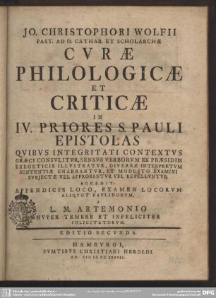Jo. Christophori Wolfii Past. Ad D. Cathar. Et Scholarchae Curae Philologicae Et Criticae In IV. Priores S. Pauli Epistolas : Quibus Integritati Contextus Graeci Consulitur, Sensus Verborum Ex Praesidiis Exegeticis Illustratur, Diversae Interpretum Sententiae Enarrantur, Et Modesto Examini Subjectae Vel Approbantur Vel Repelluntur; Accedit, Appendicis Loco, Examen Locorum Aliquot Paulinorum, A L. M. Artemonio Nuper Temere Et Infeliciter Solicitatorum